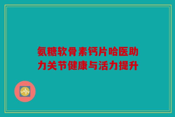 氨糖软骨素钙片哈医助力关节健康与活力提升