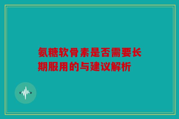 氨糖软骨素是否需要长期服用的与建议解析