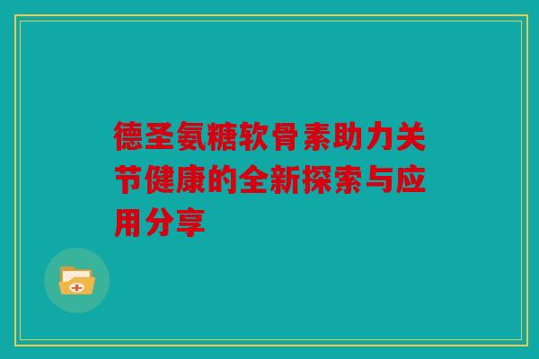 德圣氨糖软骨素助力关节健康的全新探索与应用分享