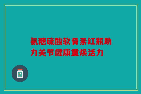 氨糖硫酸软骨素红瓶助力关节健康重焕活力 氨糖硫酸软骨素红瓶助力关节健康重焕活力