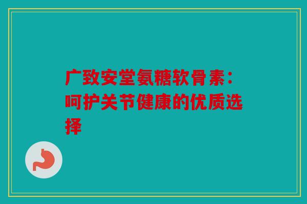 广致安堂氨糖软骨素:呵护关节健康的优质选择 广致安堂氨糖软骨素:呵护关节健康的优质选择