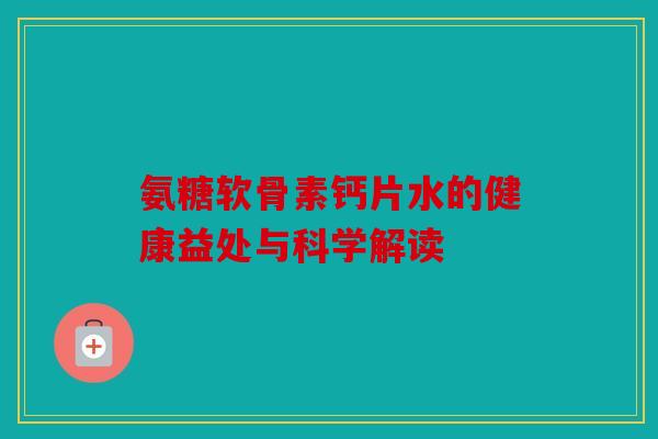 氨糖软骨素钙片水的健康益处与科学解读 氨糖软骨素钙片水的健康益处与科学解读