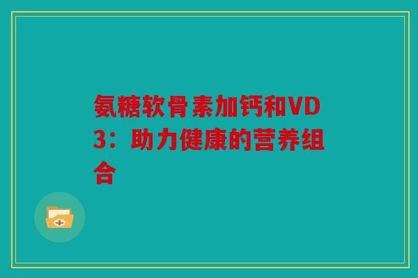 氨糖软骨素加钙和VD3：助力健康的营养组合
