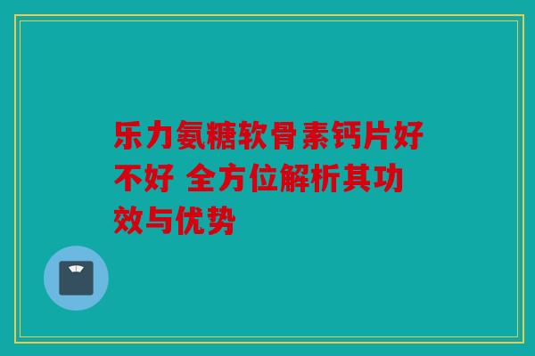 乐力氨糖软骨素钙片好不好 全方位解析其功效与优势