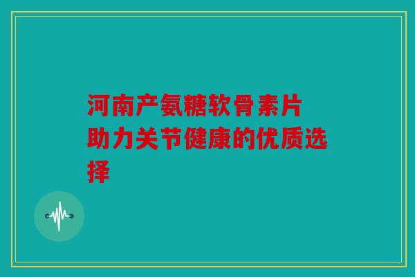 河南产氨糖软骨素片 助力关节健康的优质选择