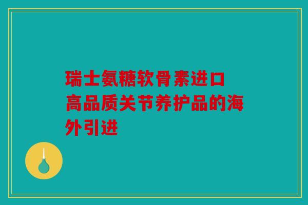 瑞士氨糖软骨素进口 高品质关节养护品的海外引进 瑞士氨糖软骨素进口 高品质关节养护品的海外引进