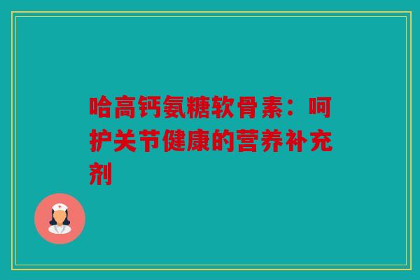 哈高钙氨糖软骨素:呵护关节健康的营养补充剂 哈高钙氨糖软骨素:呵护关节健康的营养补充剂