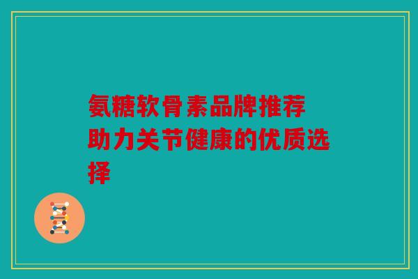 氨糖软骨素品牌推荐 助力关节健康的优质选择