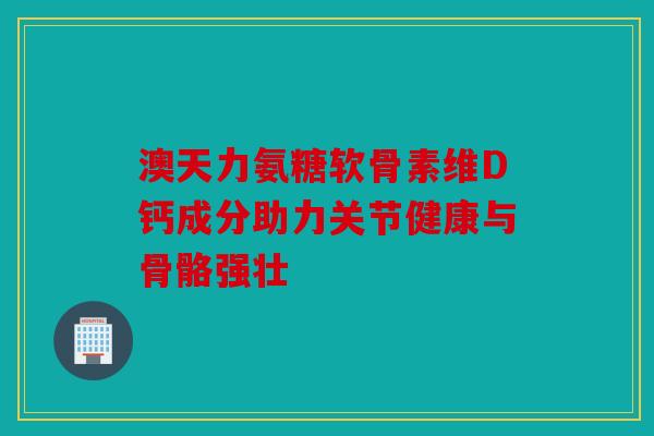 澳天力氨糖软骨素维D钙成分助力关节健康与骨骼强壮