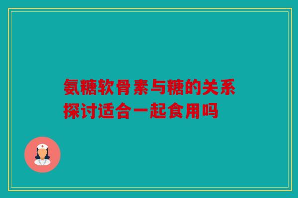 氨糖软骨素与糖的关系探讨适合一起食用吗 氨糖软骨素与糖的关系探讨适合一起食用吗
