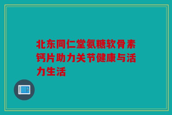 北东同仁堂氨糖软骨素钙片助力关节健康与活力生活 北东同仁堂氨糖软骨素钙片助力关节健康与活力生活