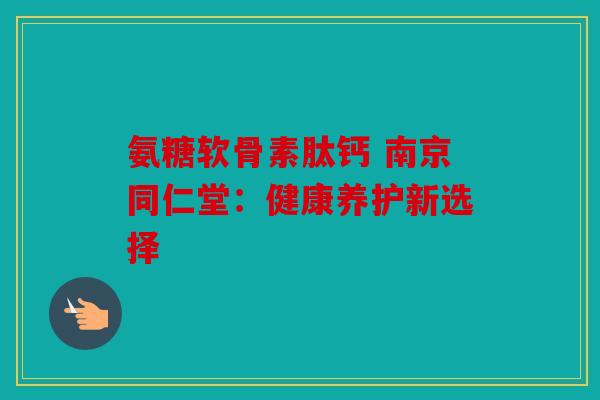 氨糖软骨素肽钙 南京同仁堂:健康养护新选择 氨糖软骨素肽钙 南京同仁堂:健康养护新选择