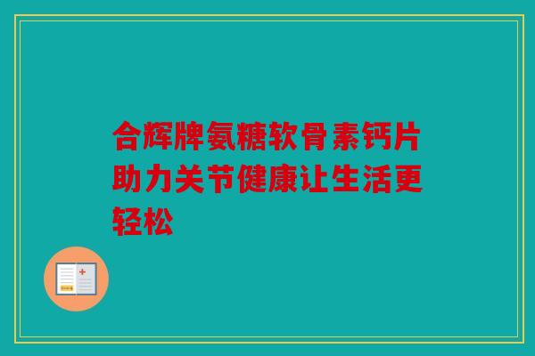 合辉牌氨糖软骨素钙片助力关节健康让生活更轻松