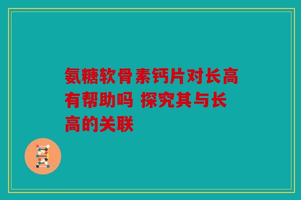 氨糖软骨素钙片对长高有帮助吗 探究其与长高的关联 氨糖软骨素钙片对长高有帮助吗 探究其与长高的关联