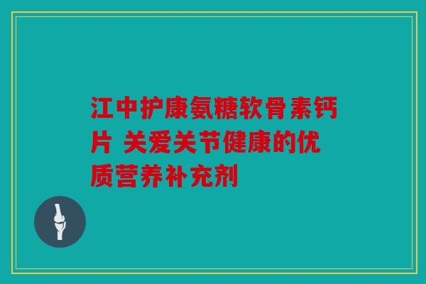 江中护康氨糖软骨素钙片 关爱关节健康的优质营养补充剂