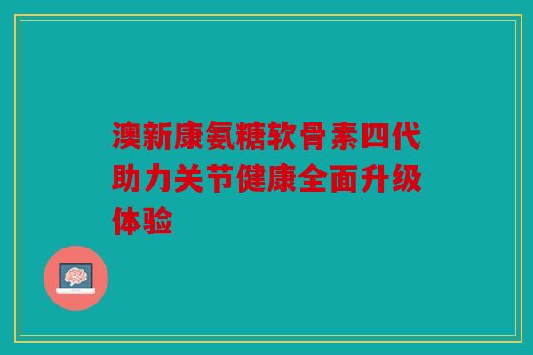 澳新康氨糖软骨素四代助力关节健康全面升级体验