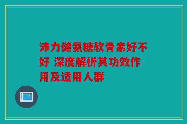 沛力健氨糖软骨素好不好 深度解析其功效作用及适用人群