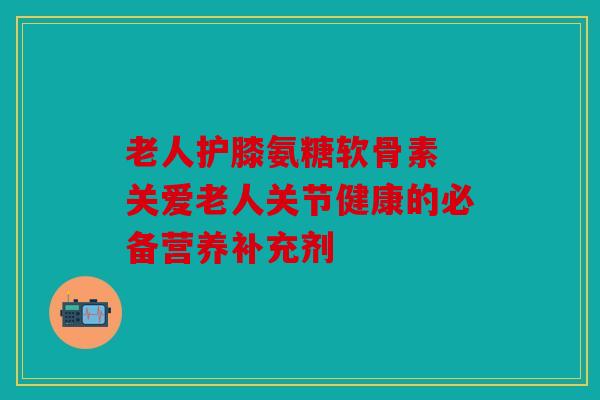 老人护膝氨糖软骨素 关爱老人关节健康的必备营养补充剂
