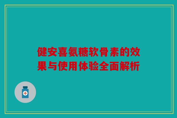 健安喜氨糖软骨素的效果与使用体验全面解析
