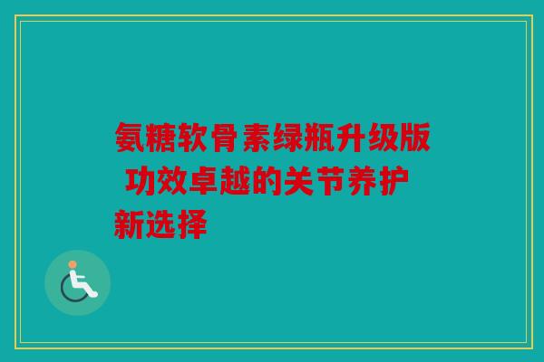 氨糖软骨素绿瓶升级版 功效卓越的关节养护新选择