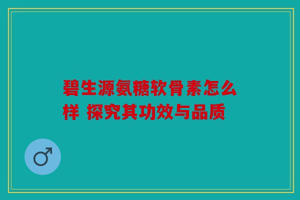 碧生源氨糖软骨素怎么样 探究其功效与品质 碧生源氨糖软骨素怎么样 探究其功效与品质