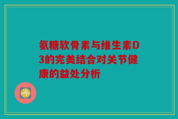 氨糖软骨素与维生素D3的完美结合对关节健康的益处分析