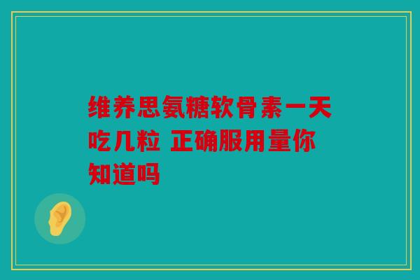 维养思氨糖软骨素一天吃几粒 正确服用量你知道吗 维养思氨糖软骨素一天吃几粒 正确服用量你知道吗