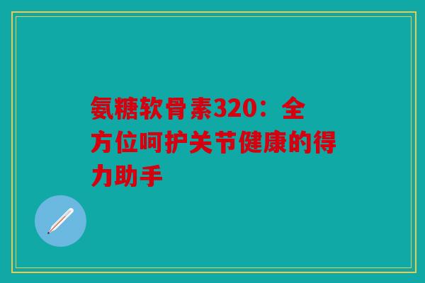 氨糖软骨素320：全方位呵护关节健康的得力助手