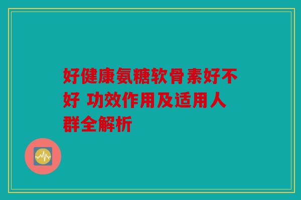 好健康氨糖软骨素好不好 功效作用及适用人群全解析
