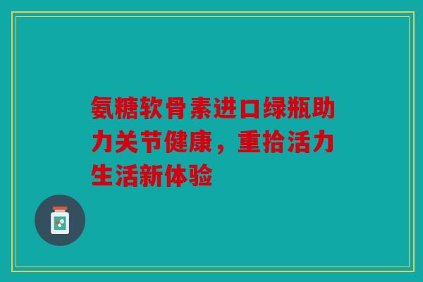 氨糖软骨素进口绿瓶助力关节健康，重拾活力生活新体验