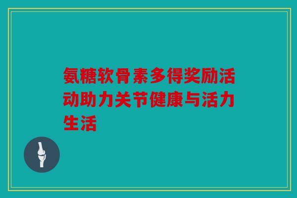 氨糖软骨素多得奖励活动助力关节健康与活力生活 氨糖软骨素多得奖励活动助力关节健康与活力生活