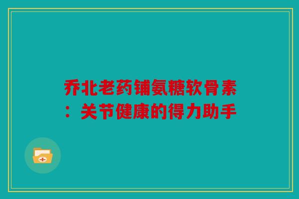 乔北老药铺氨糖软骨素：关节健康的得力助手