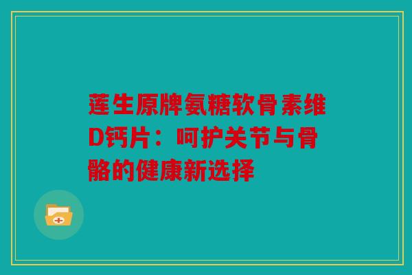 莲生原牌氨糖软骨素维D钙片：呵护关节与骨骼的健康新选择