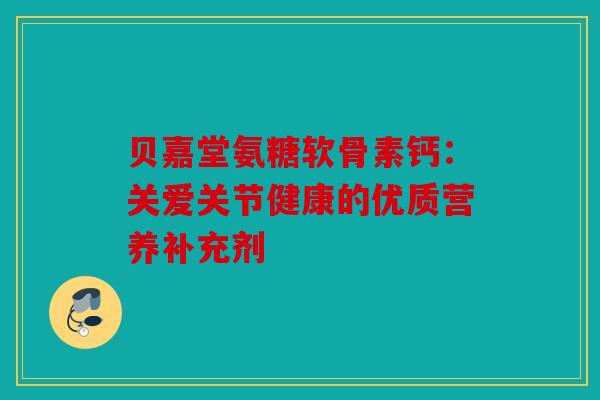 贝嘉堂氨糖软骨素钙:关爱关节健康的优质营养补充剂 贝嘉堂氨糖软骨素钙:关爱关节健康的优质营养补充剂