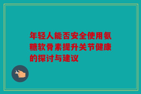 年轻人能否安全使用氨糖软骨素提升关节健康的探讨与建议