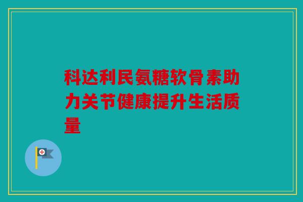 科达利民氨糖软骨素助力关节健康提升生活质量 科达利民氨糖软骨素助力关节健康提升生活质量