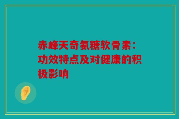 赤峰天奇氨糖软骨素：功效特点及对健康的积极影响