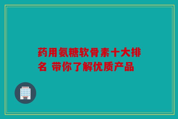 药用氨糖软骨素十大排名 带你了解优质产品 药用氨糖软骨素十大排名 带你了解优质产品