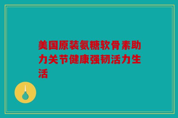 美国原装氨糖软骨素助力关节健康强韧活力生活