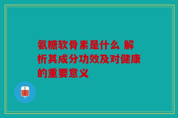 氨糖软骨素是什么 解析其成分功效及对健康的重要意义