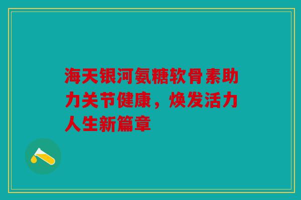 海天银河氨糖软骨素助力关节健康,焕发活力人生新篇章 海天银河氨糖软骨素助力关节健康,焕发活力人生新篇章