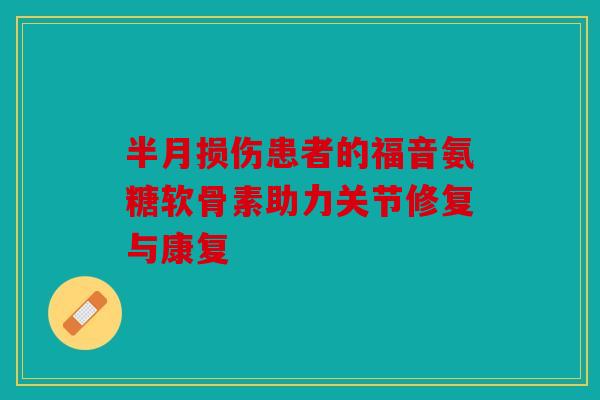 半月损伤患者的福音氨糖软骨素助力关节修复与康复
