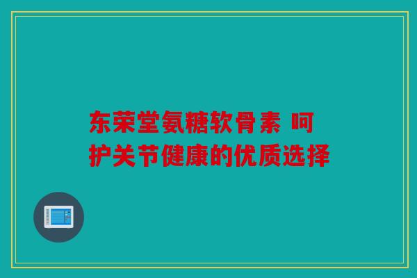 东荣堂氨糖软骨素 呵护关节健康的优质选择 东荣堂氨糖软骨素 呵护关节健康的优质选择