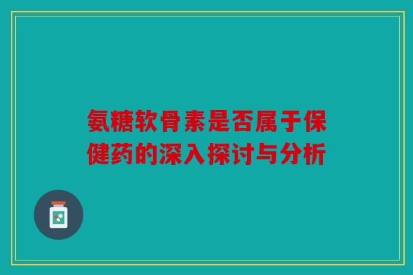 氨糖软骨素是否属于保健药的深入探讨与分析 氨糖软骨素是否属于保健药的深入探讨与分析