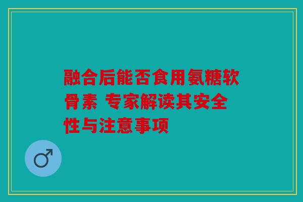 融合后能否食用氨糖软骨素 专家解读其安全性与注意事项