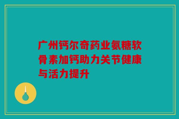 广州钙尔奇药业氨糖软骨素加钙助力关节健康与活力提升 广州钙尔奇药业氨糖软骨素加钙助力关节健康与活力提升