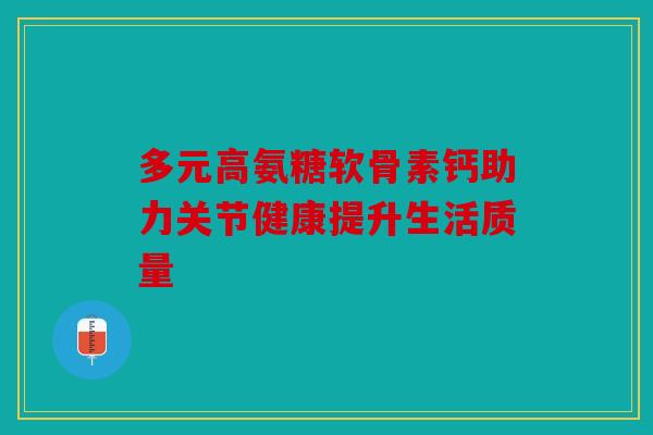 多元高氨糖软骨素钙助力关节健康提升生活质量