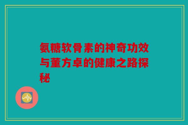 氨糖软骨素的神奇功效与董方卓的健康之路探秘