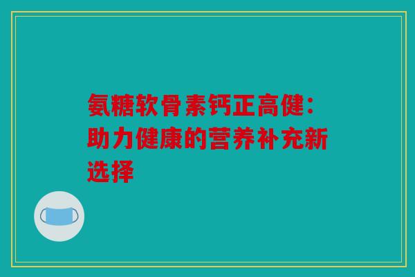 氨糖软骨素钙正高健:助力健康的营养补充新选择 氨糖软骨素钙正高健:助力健康的营养补充新选择