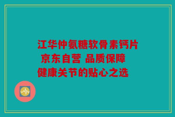 江华仲氨糖软骨素钙片 京东自营 品质保障健康关节的贴心之选